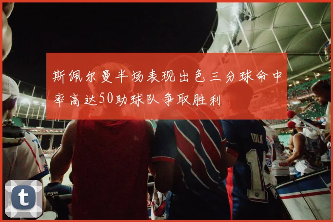 斯佩尔曼半场表现出色三分球命中率高达50助球队争取胜利