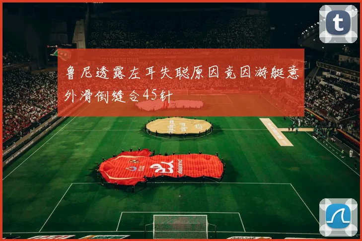 鲁尼透露左耳失聪原因竟因游艇意外滑倒缝合45针