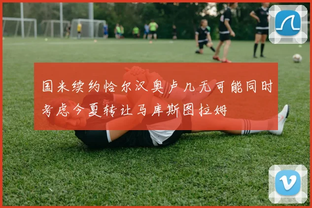 国米续约恰尔汉奥卢几无可能同时考虑今夏转让马库斯图拉姆