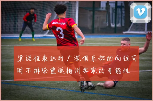 梁诺恒表达对广深俱乐部的向往同时不排除重返梅州客家的可能性