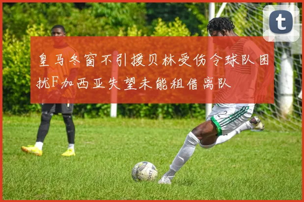 皇马冬窗不引援贝林受伤令球队困扰F加西亚失望未能租借离队