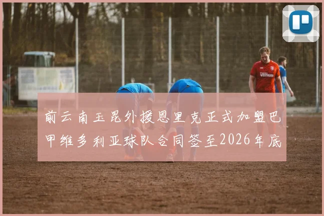 前云南玉昆外援恩里克正式加盟巴甲维多利亚球队合同签至2026年底