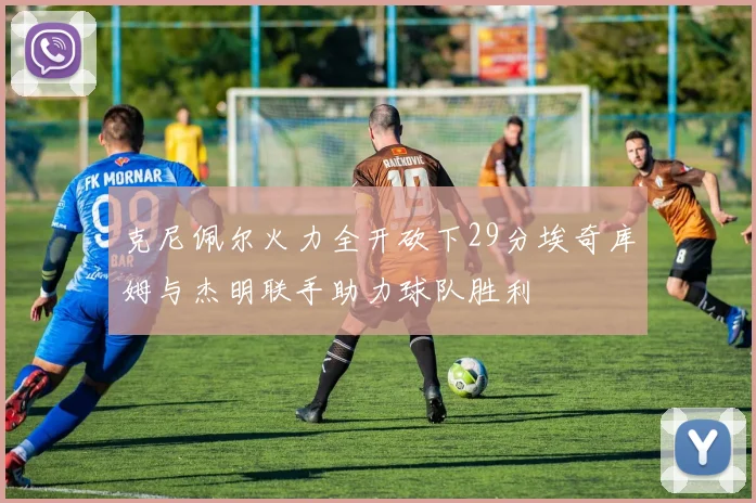 克尼佩尔火力全开砍下29分埃奇库姆与杰明联手助力球队胜利