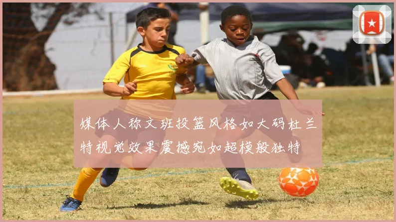 媒体人称文班投篮风格如大码杜兰特视觉效果震撼宛如超模般独特