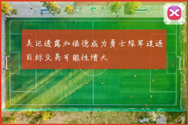 美记透露加福德成为勇士绿军追逐目标交易可能性增大