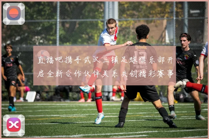 直播吧携手武汉三镇足球俱乐部开启全新合作伙伴关系共创精彩赛事体验