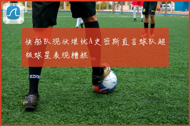快船队现状堪忧A史密斯直言球队超级球星表现糟糕
