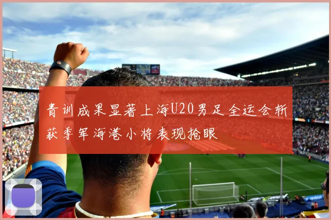 青训成果显著上海U20男足全运会斩获季军海港小将表现抢眼