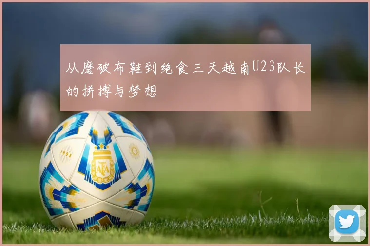 从磨破布鞋到绝食三天越南U23队长的拼搏与梦想